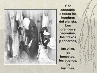 Y he
 conocido
a todos los
  hombres
del planeta.
     Los
 grandes y
pequeños,
 los bravos
y cobardes,

  los viles,
     los
 honestos,
los buenos,
     los
  terribles.
 