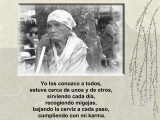 Yo los conozco a todos,
estuve cerca de unos y de otros,
       sirviendo cada día,
      recogiendo migajas,
 bajando la cerviz a cada paso,
   cumpliendo con mi karma.
 