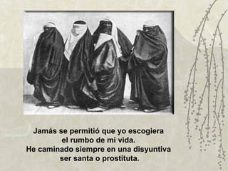 Jamás se permitió que yo escogiera
        el rumbo de mi vida.
He caminado siempre en una disyuntiva
        ser santa o prostituta.
 