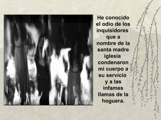 He conocido
el odio de los
inquisidores
      que a
nombre de la
 santa madre
     iglesia
 condenaron
 mi cuerpo a
 su servicio
      y a las
    infames
 llamas de la
   hoguera.
 