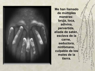 Me han llamado
  de múltiples
    maneras:
   bruja, loca,
     adivina,
   pervertida,
aliada de satán,
  esclava de la
      carne,
   seductora,
   ninfómana,
culpable de los
   males de la
      tierra.
 