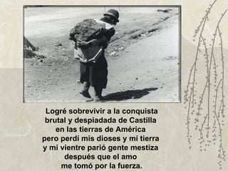 Logré sobrevivir a la conquista
 brutal y despiadada de Castilla
    en las tierras de América
pero perdí mis dioses y mi tierra
y mi vientre parió gente mestiza
      después que el amo
     me tomó por la fuerza.
 