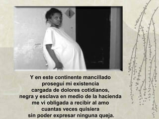 Y en este continente mancillado
         proseguí mi existencia
    cargada de dolores cotidianos,
negra y esclava en medio de la hacienda
     me vi obligada a recibir al amo
         cuantas veces quisiera
   sin poder expresar ninguna queja.
 