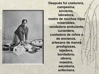 Después fui costurera,
      campesina,
        sirvienta,
       labradora,
madre de muchos hijos
      miserables,
vendedora ambulante,
      curandera,
 cuidadora de niños o
     de ancianos,
  artesana de manos
     prodigiosas,
        tejedora,
      bordadora,
         obrera,
        maestra,
       secretaria,
       enfermera.
 