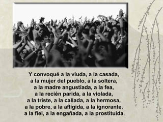 Y convoqué a la viuda, a la casada,
   a la mujer del pueblo, a la soltera,
    a la madre angustiada, a la fea,
     a la recién parida, a la violada,
 a la triste, a la callada, a la hermosa,
a la pobre, a la afligida, a la ignorante,
a la fiel, a la engañada, a la prostituida.
 