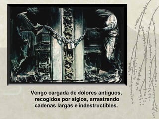 Vengo cargada de dolores antiguos,
 recogidos por siglos, arrastrando
 cadenas largas e indestructibles.
 