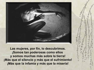 Las mujeres, por fin, lo descubrimos.
     ¡Somos tan poderosas como ellos
    y somos muchas más sobre la tierra!
¡Más que el silencio y más que el sufrimiento!
  ¡Más que la infamia y más que la miseria!
 