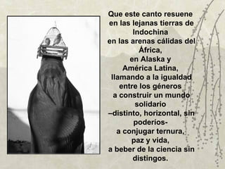 Que este canto resuene
en las lejanas tierras de
        Indochina
en las arenas cálidas del
          África,
       en Alaska y
     América Latina,
 llamando a la igualdad
    entre los géneros
  a construir un mundo
         solidario
–distinto, horizontal, sin
        poderíos-
   a conjugar ternura,
       paz y vida,
a beber de la ciencia sin
        distingos.
 