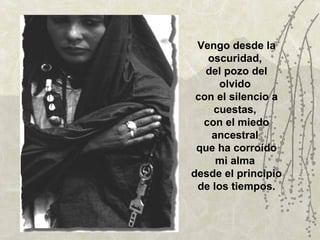 Vengo desde la
   oscuridad,
   del pozo del
      olvido
 con el silencio a
    cuestas,
  con el miedo
    ancestral
 que ha corroído
     mi alma
desde el principio
 de los tiempos.
 