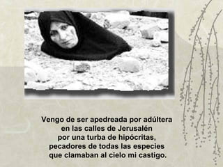 Vengo de ser apedreada por adúltera
     en las calles de Jerusalén
    por una turba de hipócritas,
  pecadores de todas las especies
  que clamaban al cielo mi castigo.
 