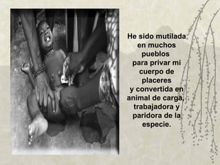 He sido mutilada
   en muchos
     pueblos
  para privar mi
    cuerpo de
     placeres
 y convertida en
animal de carga,
  trabajadora y
  paridora de la
     especie.
 