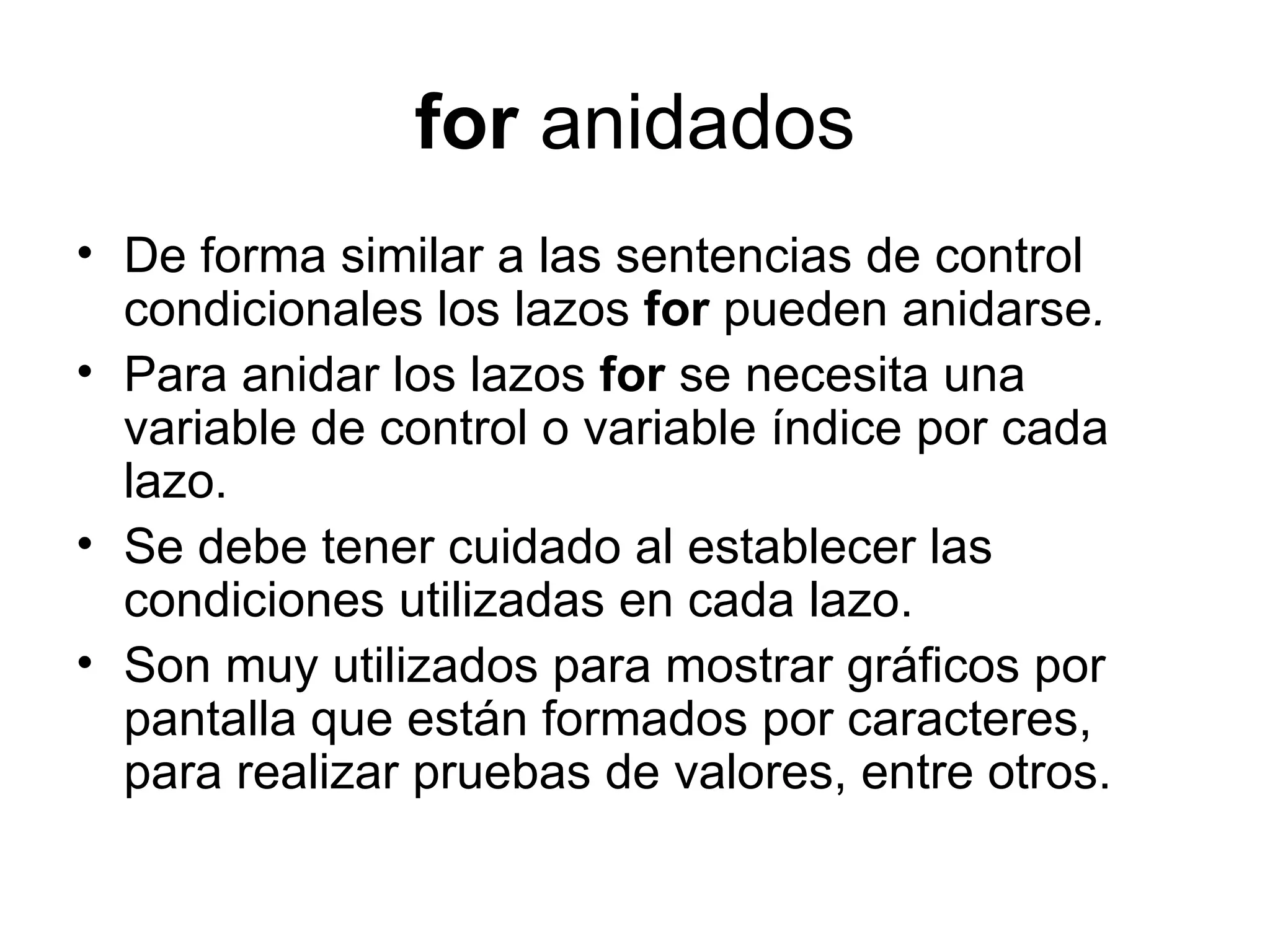 for anidados
• De forma similar a las sentencias de control
  condicionales los lazos for pueden anidarse.
• Para anidar los lazos for se necesita una
  variable de control o variable índice por cada
  lazo.
• Se debe tener cuidado al establecer las
  condiciones utilizadas en cada lazo.
• Son muy utilizados para mostrar gráficos por
  pantalla que están formados por caracteres,
  para realizar pruebas de valores, entre otros.
 