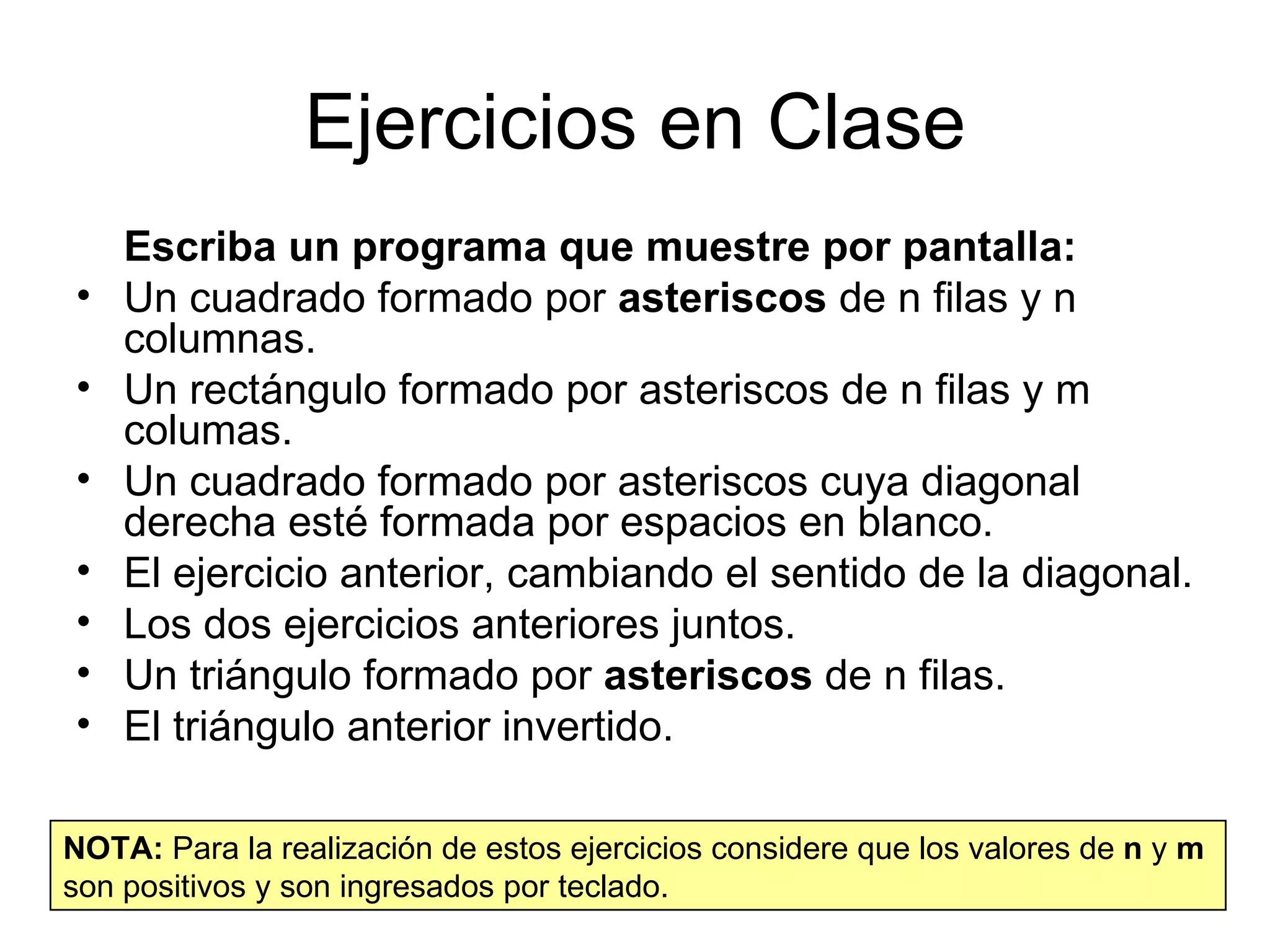 Ejercicios en Clase
    Escriba un programa que muestre por pantalla:
•   Un cuadrado formado por asteriscos de n filas y n
    columnas.
•   Un rectángulo formado por asteriscos de n filas y m
    columas.
•   Un cuadrado formado por asteriscos cuya diagonal
    derecha esté formada por espacios en blanco.
•   El ejercicio anterior, cambiando el sentido de la diagonal.
•   Los dos ejercicios anteriores juntos.
•   Un triángulo formado por asteriscos de n filas.
•   El triángulo anterior invertido.

NOTA: Para la realización de estos ejercicios considere que los valores de n y m
son positivos y son ingresados por teclado.
 