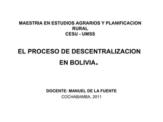 MAESTRIA EN ESTUDIOS AGRARIOS Y PLANIFICACION
                   RURAL
                 CESU - UMSS



EL PROCESO DE DESCENTRALIZACION
               EN BOLIVIA.



          DOCENTE: MANUEL DE LA FUENTE
               COCHABAMBA, 2011
 