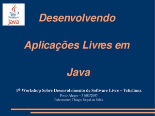 Desenvolvendo 

   Aplicações Livres em 

                           Java
1º Workshop Sobre Desenvolvimento de Software Livre – Tchelinux
                       Porto Alegre – 31/03/2007
                   Palestrante: Thiago Regal da Silva
 