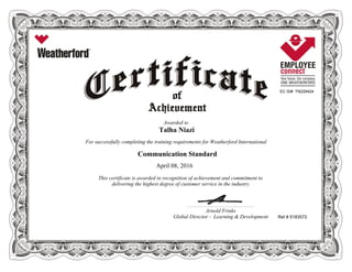 EC ID# TN229424
Awarded to
Talha Niazi
For successfully completing the training requirements for Weatherford International
Communication Standard
April 08, 2016
This certificate is awarded in recognition of achievement and commitment to
delivering the highest degree of customer service in the industry.
Ref # 5183572
____________________________________________________________
Arnold Frinks
Global Director - Learning & Development
 