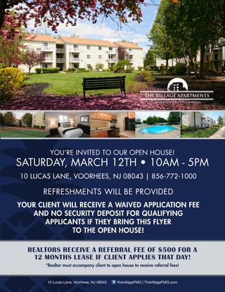 YOU’RE INVITED TO OUR OPEN HOUSE!
SATURDAY, MARCH 12TH • 10AM - 5PM
10 LUCAS LANE, VOORHEES, NJ 08043 | 856-772-1000
REFRESHMENTS WILL BE PROVIDED
YOUR CLIENT WILL RECEIVE A WAIVED APPLICATION FEE
AND NO SECURITY DEPOSIT FOR QUALIFYING
APPLICANTS IF THEY BRING THIS FLYER
TO THE OPEN HOUSE!
REALTORS RECEIVE A REFERRAL FEE OF $500 FOR A
12 MONTHS LEASE IF CLIENT APPLIES THAT DAY!
*Realtor must accompany client to open house to receive referral fees!
10 Lucas Lane, Voorhees, NJ 08043 /thevillageFMG | TheVillageFMG.com
 