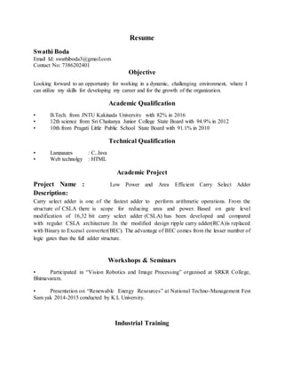 Resume
Swathi Boda
Email Id: swathiboda3@gmail.com
Contact No: 7386202401
Objective
Looking forward to an opportunity for working in a dynamic, challenging environment, where I
can utilize my skills for developing my career and for the growth of the organization.
Academic Qualification
• B.Tech. from JNTU Kakinada University with 82% in 2016
• 12th science from Sri Chaitanya Junior College State Board with 94.9% in 2012
• 10th from Pragati Little Public School State Board with 91.1% in 2010
Technical Qualification
• Languages : C, Java
• Web technolgy : HTML
Academic Project
Project Name : Low Power and Area Efficient Carry Select Adder
Description:
Carry select adder is one of the fastest adder to perform arithmetic operations. From the
structure of CSLA there is scope for reducing area and power. Based on gate level
modification of 16,32 bit carry select adder (CSLA) has been developed and compared
with regular CSLA architecture .In the modified design ripple carry adder(RCA)is replaced
with Binary to Excess1 converter(BEC). The advantage of BEC comes from the lesser number of
logic gates than the full adder structure.
Workshops & Seminars
• Participated in “Vision Robotics and Image Processing” organised at SRKR College,
Bhimavaram.
• Presentation on “Renewable Energy Resources” at National Techno-Management Fest
Sam yak 2014-2015 conducted by K L University.
Industrial Training
 