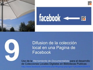 9
              Difusion de la colección
              local en una Pagina de
              Facebook
    Uso de la Herramienta de Documentalista para el desarrollo
    de Colecciones Locales Digitales en Bibliotecas Publicas
    http://www.facebook.com/home.php?#!/group.php?gid=128228040550675
 