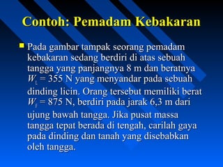 Contoh: Pemadam KebakaranContoh: Pemadam Kebakaran
 Pada gambar tampak seorang pemadamPada gambar tampak seorang pemadam
kebakaran sedang berdiri di atas sebuahkebakaran sedang berdiri di atas sebuah
tangga yang panjangnya 8 m dan beratnyatangga yang panjangnya 8 m dan beratnya
WWLL = 355 N yang menyandar pada sebuah= 355 N yang menyandar pada sebuah
dinding licin. Orang tersebut memiliki beratdinding licin. Orang tersebut memiliki berat
WWFF = 875 N, berdiri pada jarak 6,3 m dari= 875 N, berdiri pada jarak 6,3 m dari
ujung bawah tangga. Jika pusat massaujung bawah tangga. Jika pusat massa
tangga tepat berada di tengah, carilah gayatangga tepat berada di tengah, carilah gaya
pada dinding dan tanah yang disebabkanpada dinding dan tanah yang disebabkan
oleh tangga.oleh tangga.
 