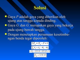 SolusiSolusi
 GayaGaya PP adalah gaya yang diberikan olehadalah gaya yang diberikan oleh
ujung atas tangga kepada dinding.ujung atas tangga kepada dinding.
 GayaGaya GGxx dandan GGyy merupakan gaya yang bekerjamerupakan gaya yang bekerja
pada ujung bawah tangga.pada ujung bawah tangga.
 Dengan menetapkan persamaan kesetimba-Dengan menetapkan persamaan kesetimba-
ngan benda tegar diperoleh:ngan benda tegar diperoleh:
 