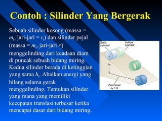 Contoh : Silinder Yang BergerakContoh : Silinder Yang Bergerak
Sebuah silinder kosong (massa =
mh, jari-jari = rh) dan silinder pejal
(massa = ms, jari-jari rs)
menggelinding dari keadaan diam
di puncak sebuah bidang miring.
Kedua silinder berada di ketinggian
yang sama h0. Abaikan energi yang
hilang selama gerak
menggelinding. Tentukan silinder
yang mana yang memiliki
kecepatan translasi terbesar ketika
mencapai dasar dari bidang miring.
 