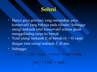 SolusiSolusi
• Hanya gaya gravitasi yang merupakan gaya
konservatif yang bekerja pada silinder. Sehingga
energi mekanik total konservatif selama gerak
menggelinding turun ke bawah.
• Total energi mekanik Ef
di bawah (hf
= 0) sama
dengan total energi mekanik E0
di atas
• Sehingga:
0
2
02
12
02
12
2
12
2
1 mghImvmghImv fff ++=++ ωω
0
2
2
12
2
1 mghImv ff =+ ω
 
