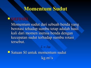  DEFINISIDEFINISI
Momentum sudut dari sebuah benda yangMomentum sudut dari sebuah benda yang
berotasi tehadap sumbu tetap adalah hasilberotasi tehadap sumbu tetap adalah hasil
kali dari momen inersia benda dengankali dari momen inersia benda dengan
kecepatan sudut terhadap sumbu rotasikecepatan sudut terhadap sumbu rotasi
tersebut.tersebut.
 Satuan SI untuk momentum sudutSatuan SI untuk momentum sudut
kg.mkg.m22
/s/s
Momentum SudutMomentum Sudut
ωIL =
 