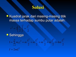 SolusiSolusi
 Kuadrat jarak dari masing-masing titikKuadrat jarak dari masing-masing titik
massa terhadap sumbu putar adalah:massa terhadap sumbu putar adalah:
 SehinggaSehingga
22
2
22
2 LL
r =




=
2
4
2222
I
22222
1
2 L
m
L
m
L
m
L
m
L
mrm
N
i
ii =+++== ∑
=
2
2mLI =
 
