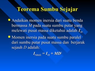 Teorema Sumbu SejajarTeorema Sumbu Sejajar
 Andaikan momen inersia dari suatu bendaAndaikan momen inersia dari suatu benda
bermassabermassa MM pada suatu sumbu putar yangpada suatu sumbu putar yang
melewati pusat massa diketahui adalahmelewati pusat massa diketahui adalah IICMCM
 Momen inersia pada suatu sumbu paralelMomen inersia pada suatu sumbu paralel
dari sumbu putar pusat massa dan berjarakdari sumbu putar pusat massa dan berjarak
sejauhsejauh DD adalah:adalah:
IIPARALELPARALEL = I= ICMCM + MD+ MD22
 