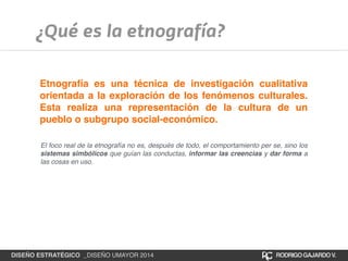 ¿Qué es la etnografía? 
Etnografía es una técnica de investigación cualitativa 
orientada a la exploración de los fenómenos culturales. 
Esta realiza una representación de la cultura de un 
pueblo o subgrupo social-económico. 
El foco real de la etnografía no es, después de todo, el comportamiento per se, sino los 
sistemas simbólicos que guían las conductas, informar las creencias y dar forma a 
las cosas en uso. 
DISEÑO ESTRATÉGICO _DISEÑO UMAYOR 2014 RODRIGO GAJARDO V. 
 