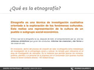 ¿Qué es la etnografía? 
Etnografía es una técnica de investigación cualitativa 
orientada a la exploración de los fenómenos culturales. 
Esta realiza una representación de la cultura de un 
pueblo o subgrupo social-económico. 
El foco real de la etnografía no es, después de todo, el comportamiento per se, sino los 
sistemas simbólicos que guían las conductas, informar las creencias y dar forma a 
las cosas en uso. 
En innovación, dentro del proceso de creación de valor, la etnografía como metodología 
de investigación de la antropología social y cultural, ha tomado gran relevancia en el 
área de investigación de mercados. Es la instancia que permite acercar los números, 
gráficos, planillas y al personal de la empresa con el consumidor (con quienes muchas 
veces no tienen contacto directo) - HC Global Group - 
DISEÑO ESTRATÉGICO _DISEÑO UMAYOR 2014 RODRIGO GAJARDO V. 
 