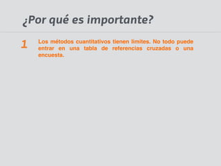 ¿Por qué es importante? 
Los métodos cuantitativos tienen limites. No todo puede 
entrar en una tabla de referencias cruzadas o una 
encuesta. 
1 
 