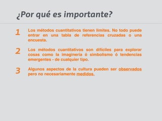 ¿Por qué es importante? 
Los métodos cuantitativos tienen limites. No todo puede 
entrar en una tabla de referencias cruzadas o una 
encuesta.! 
Los métodos cuantitativos son difíciles para explorar 
cosas como la imaginería ó simbolismo ó tendencias 
emergentes - de cualquier tipo.! 
Algunos aspectos de la cultura pueden ser observados 
pero no necesariamente medidos. 
1 
2 
3 
 