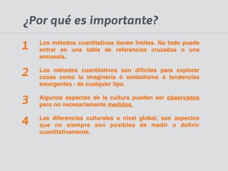 ¿Por qué es importante? 
Los métodos cuantitativos tienen limites. No todo puede 
entrar en una tabla de referencias cruzadas o una 
encuesta.! 
Los métodos cuantitativos son difíciles para explorar 
cosas como la imaginería ó simbolismo ó tendencias 
emergentes - de cualquier tipo.! 
Algunos aspectos de la cultura pueden ser observados 
pero no necesariamente medidos.! 
Las diferencias culturales a nivel global, son aspectos 
que no siempre son posibles de medir o definir 
cuantitativamente. 
1 
2 
3 
4 
 