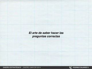 El arte de saber hacer las 
preguntas correctas 
DISEÑO ESTRATÉGICO _DISEÑO UMAYOR 2014 RODRIGO GAJARDO V. 
 