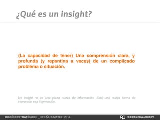 ¿Qué es un insight? 
(La capacidad de tener) Una comprensión clara, y 
profunda (y repentina a veces) de un complicado 
problema o situación. 
Un insight no es una pieza nueva de información. Sino una nueva forma de 
interpretar esa información. 
DISEÑO ESTRATÉGICO _DISEÑO UMAYOR 2014 RODRIGO GAJARDO V. 
 