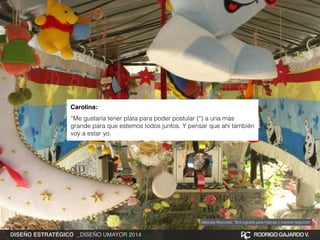 Carolina:! 
“Me gustaría tener plata para poder postular (*) a una más 
grande para que estemos todos juntos. Y pensar que ahí también 
voy a estar yo. 
Marcela Reynolds, “Entnografía para marcas y nuevos negocios” 
DISEÑO ESTRATÉGICO _DISEÑO UMAYOR 2014 RODRIGO GAJARDO V. 
 