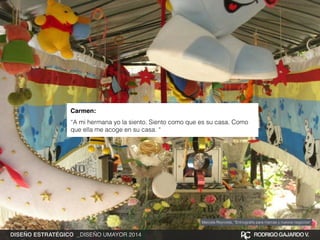 Carmen:! 
“A mi hermana yo la siento. Siento como que es su casa. Como 
que ella me acoge en su casa. “ 
Marcela Reynolds, “Entnografía para marcas y nuevos negocios” 
DISEÑO ESTRATÉGICO _DISEÑO UMAYOR 2014 RODRIGO GAJARDO V. 
 