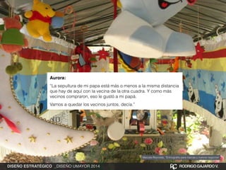 Aurora:! 
“La sepultura de mi papa está más o menos a la misma distancia 
que hay de aquí con la vecina de la otra cuadra. Y como más 
vecinos compraron, eso le gustó a mi papá. 
Vamos a quedar los vecinos juntos, decía.” 
Marcela Reynolds, “Entnografía para marcas y nuevos negocios” 
DISEÑO ESTRATÉGICO _DISEÑO UMAYOR 2014 RODRIGO GAJARDO V. 
 
