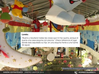 Loreto:! 
“Bueno y resultaron todas las cosas que mi hijo quería, porque él 
quería una casa esquina con piscina.” (Hace referencia al lugar 
donde esta sepultado su hijo: en una esquina frente a una fuente 
de agua). 
Marcela Reynolds, “Entnografía para marcas y nuevos negocios” 
DISEÑO ESTRATÉGICO _DISEÑO UMAYOR 2014 RODRIGO GAJARDO V. 
 