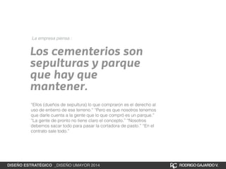 La empresa piensa : 
Los cementerios son 
sepulturas y parque 
que hay que 
mantener. 
“Ellos (dueños de sepultura) lo que compraron es el derecho al 
uso de entierro de ese terreno.“ “Pero es que nosotros tenemos 
que darle cuenta a la gente que lo que compró es un parque.” 
“La gente de pronto no tiene claro el concepto.” “Nosotros 
debemos sacar todo para pasar la cortadora de pasto.” “En el 
contrato sale todo.” 
DISEÑO ESTRATÉGICO _DISEÑO UMAYOR 2014 RODRIGO GAJARDO V. 
 