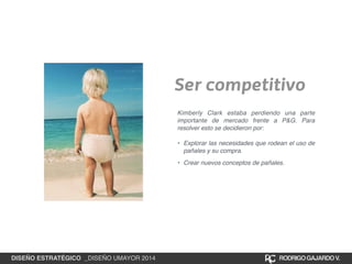 Ser competitivo 
Kimberly Clark estaba perdiendo una parte 
importante de mercado frente a P&G. Para 
resolver esto se decidieron por:! 
! 
• Explorar las necesidades que rodean el uso de 
pañales y su compra.! 
• Crear nuevos conceptos de pañales. 
DISEÑO ESTRATÉGICO _DISEÑO UMAYOR 2014 RODRIGO GAJARDO V. 
 