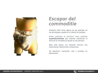 Escapar del 
commoditie 
Kimberly Clark tenía alguna de las patentes de 
las tecnologías usadas en el diseño de pañales.! 
! 
Estas patentes le permitía crear pañales 
superabsorbentes que además resolvieran el 
tema de la movilidad (el ajuste en las piernas).! 
! 
Bajo está lógica, los estudios incluían una 
examinación ergonómica y bioquímica.! 
! 
Se diseñaron maniquíes: test y pruebas en 
laboratorios 
DISEÑO ESTRATÉGICO _DISEÑO UMAYOR 2014 RODRIGO GAJARDO V. 
 