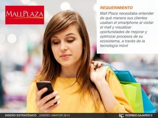 REQUERIMIENTO! 
Mall Plaza necesitaba entender 
de qué manera sus clientes 
usaban el smartphone al visitar 
el mall y visualizar 
oportunidades de mejorar y 
optimizar procesos de su 
ecosistema, a través de la 
tecnología móvil 
DISEÑO ESTRATÉGICO _DISEÑO UMAYOR 2014 RODRIGO GAJARDO V. 
 