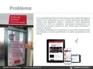 Problema 
En la actualidad Mall Plaza ha hecho esfuerzos por integrar tecnología al 
interior de sus instalaciones así como también disponiendo aplicaciones 
móviles para dispositivos tablets y smartphone. Estas aplicaciones 
contienen un sinfín de contenidos, relacionados principalmente con 
información de tiendas, cartelera de cine, ofertas (poco actualizado) y 
mapas de ubicación.! 
El problema detectado por la organización es que estas interfaces están 
sub-utilizadas y no están respondiendo a las reales necesidades de sus 
clientes. 
:( 
DISEÑO ESTRATÉGICO _DISEÑO UMAYOR 2014 RODRIGO GAJARDO V. 
 