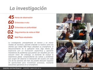 La investigación 
45 Horas de observación 
60 Entrevistas in-situ 
10 Entrevistas en profundidad 
02 Seguimientos de visita en Mall 
02 Mall Plaza estudiados 
La investigación, principalmente en terreno y en menor 
medida de escritorio, permitió entender la manera como los 
clientes que visitan Mall Plaza utilizaban su smartphone, el 
desconocimiento de la aplicación local, bajo interés por 
explorarla [sin un motivación específica] y aparente 
inexistencia de problemas que podrían ser resueltos por una 
solución móvil. Sin embargo, al momento de evaluar la 
experiencia global, comprendiendo las rutinas y problemas 
que surgen del observar la interacción del usuario con cada 
uno de los servicios del mall, fue posible descubrir espacios 
de oportunidad para invisibilizar procesos, mediante 
soluciones operativas en un smartphone. 
DISEÑO ESTRATÉGICO _DISEÑO UMAYOR 2014 RODRIGO GAJARDO V. 
 
