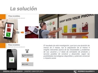 La solución 
El resultado de esta investigación, que tuvo una duración de 
menos de 2 meses, fue la adquisición de al menos 4 
insights relevantes acerca de las necesidades y problemas 
de sus usuarios y 2 ideas de conceptos de producto y 
servicio posibles de construir y desarrollar, según las 
posibilidades tecnológicas disponibles y potencial comercial 
o impacto social. 
DISEÑO ESTRATÉGICO _DISEÑO UMAYOR 2014 RODRIGO GAJARDO V. 
 