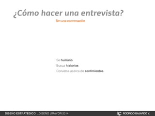 ¿Cómo hacer una entrevista? 
Ten una conversación 
Se humano 
Busca historias 
Conversa acerca de sentimientos 
DISEÑO ESTRATÉGICO _DISEÑO UMAYOR 2014 RODRIGO GAJARDO V. 
 