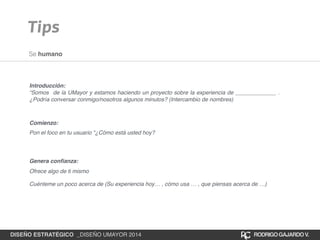 Tips 
Se humano 
Introducción:! 
“Somos de la UMayor y estamos haciendo un proyecto sobre la experiencia de _____________ . 
¿Podría conversar conmigo/nosotros algunos minutos? (Intercambio de nombres) 
Comienzo: 
Pon el foco en tu usuario “¿Cómo está usted hoy? 
Genera confianza: 
Ofrece algo de ti mismo 
Cuénteme un poco acerca de (Su experiencia hoy… , cómo usa … , que piensas acerca de …) 
DISEÑO ESTRATÉGICO _DISEÑO UMAYOR 2014 RODRIGO GAJARDO V. 
 